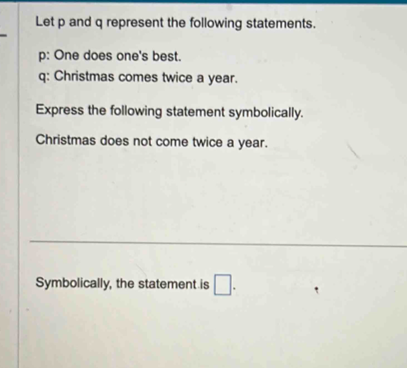 Let p and q represent the following statements.
p : One does one's best. 
q: Christmas comes twice a year. 
Express the following statement symbolically. 
Christmas does not come twice a year. 
_ 
Symbolically, the statement is □.