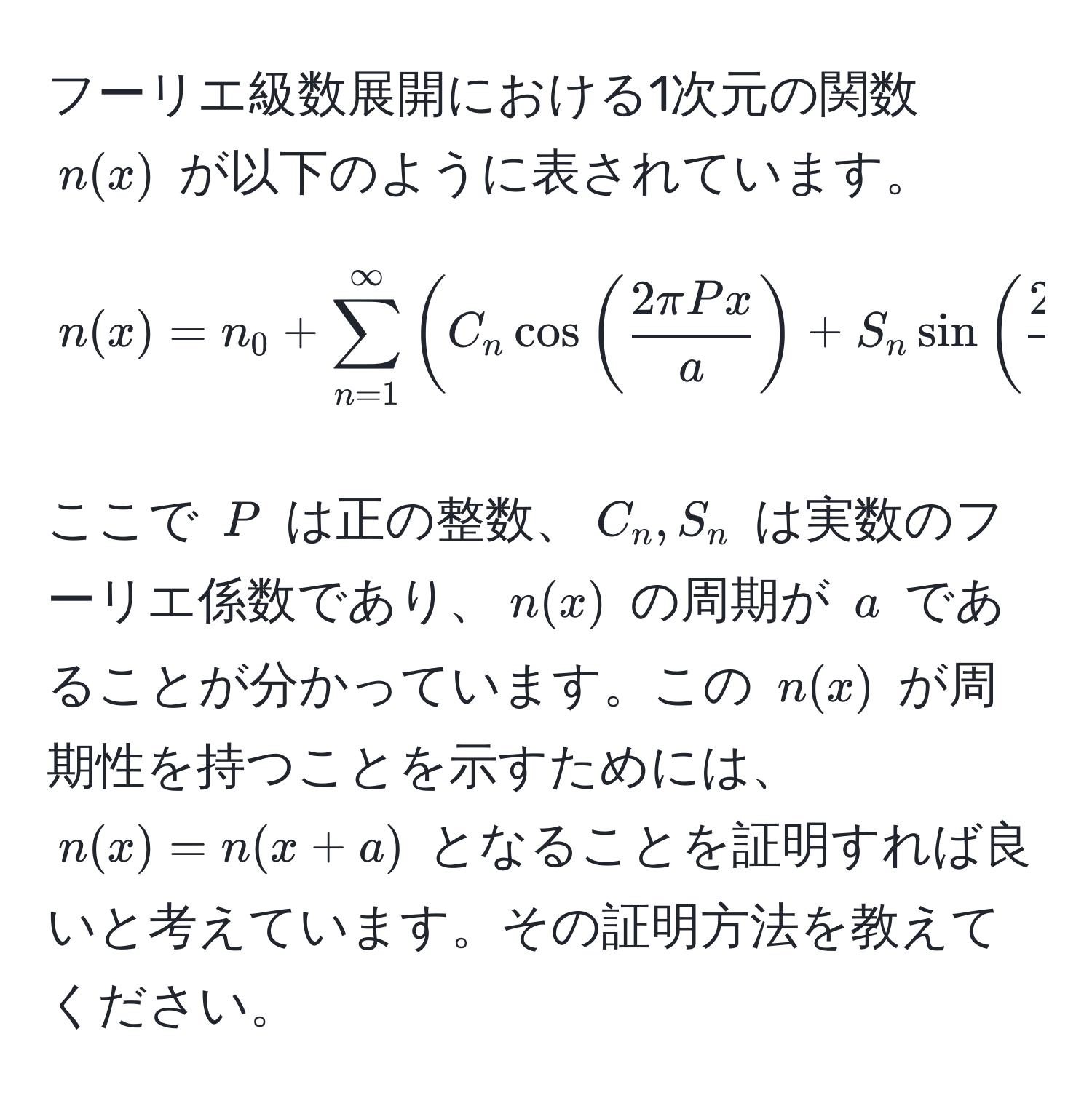 フーリエ級数展開における1次元の関数 $n(x)$ が以下のように表されています。

$$ n(x) = n_0 + sum_(n=1)^(∈fty) ( C_n cos(  2π Px/a  ) + S_n sin(  2π Px/a  ) ) $$

ここで $P$ は正の整数、$C_n, S_n$ は実数のフーリエ係数であり、$n(x)$ の周期が $a$ であることが分かっています。この $n(x)$ が周期性を持つことを示すためには、$n(x) = n(x + a)$ となることを証明すれば良いと考えています。その証明方法を教えてください。