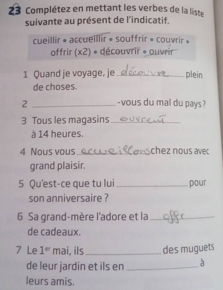 Complétez en mettant les verbes de la liste 
suivante au présent de l’indicatif. 
cueillir • accueillir • souffrir • couvrir 。 
offrir (x2) • découvrir • ouvrir 
1 Quand je voyage, je _plein 
de choses. 
2 _-vous du mal du pays? 
3 Tous les magasins_ 
à 14 heures. 
4 Nous vous _chez nous avec 
grand plaisir. 
5 Qu’est-ce que tu lui _pour 
son anniversaire ? 
6 Sa grand-mère l'adore et la_ 
de cadeaux. 
7 Le 1^(er) mai, ils_ des muguets 
de leur jardin et ils en_ 
à 
leurs amis.