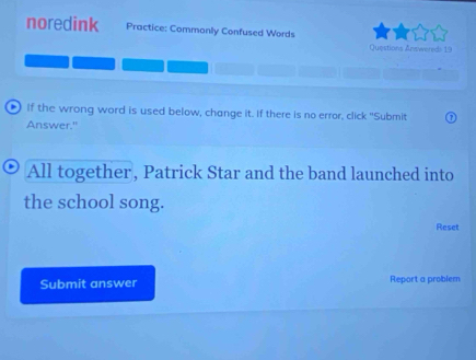 noredink Practice: Commonly Confused Words 
Questions Answereds 19 
If the wrong word is used below, change it. If there is no error, click "Submit 
Answer." 
All together, Patrick Star and the band launched into 
the school song. 
Reset 
Submit answer Report a problem