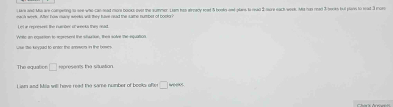 Liam and Mia are competing to see who can read more books over the summer. Liam has already read 5 books and plans to read 2 more each week. Mia has read 3 books but plans to read 3 more 
each week. After how many weeks will they have read the same number of books? 
Let æ represent the number of weeks they read. 
Write an equation to represent the situation, then solve the equation. 
Use the keypad to enter the answers in the boxes. 
The equation □ represents the situation. 
Liam and Mila will have read the same number of books after □ weeks. 
Check Answers