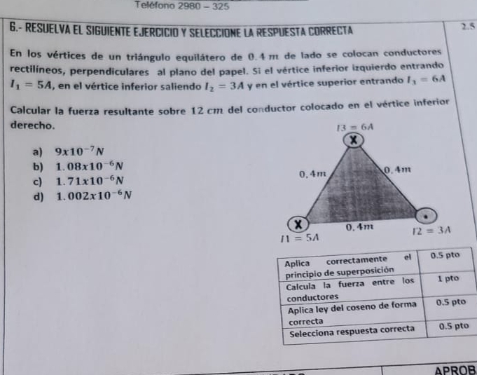 Teléfono 2980 - 325
6.- RESUELVA EL SIGUIENTE EJERCICIO Y SELECCIONE LA RESPUESTA CORRECTA 2.5
En los vértices de un triángulo equilátero de 0.4 m de lado se colocan conductores
rectilíneos, perpendiculares al plano del papel. Si el vértice inferior izquierdo entrando
I_1=5A , en el vértice inferior saliendo I_2=3A y en el vértice superior entrando I_3=6A
Calcular la fuerza resultante sobre 12cm del conductor colocado en el vértice inferior
derecho.
a) 9* 10^(-7)N
b) 1.08x10^(-6)N
c) 1.71* 10^(-6)N
d) 1.002x10^(-6)N
APROB