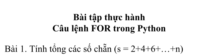 Bài tập thực hành 
Câu lệnh FOR trong Python 
Bài 1. Tính tổng các số chẵn (s=2+4+6+...+n)