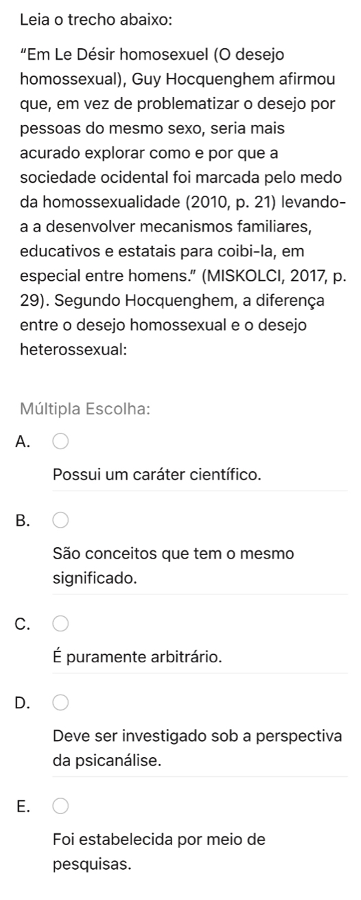 Leia o trecho abaixo:
“Em Le Désir homosexuel (O desejo
homossexual), Guy Hocquenghem afirmou
que, em vez de problematizar o desejo por
pessoas do mesmo sexo, seria mais
acurado explorar como e por que a
sociedade ocidental foi marcada pelo medo
da homossexualidade (2010, p. 21) levando-
a a desenvolver mecanismos familiares,
educativos e estatais para coibi-la, em
especial entre homens.” (MISKOLCI, 2017, p.
29). Segundo Hocquenghem, a diferença
entre o desejo homossexual e o desejo
heterossexual:
Múltipla Escolha:
A.
Possui um caráter científico.
B.
São conceitos que tem o mesmo
significado.
C.
É puramente arbitrário.
D.
Deve ser investigado sob a perspectiva
da psicanálise.
E.
Foi estabelecida por meio de
pesquisas.