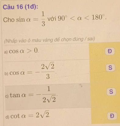 (1đ):
Cho sin alpha = 1/3  với 90° <180°. 
(Nhấp vào ô màu vàng để chọn đúng / sai)
a) cos alpha >0. Đ
b) cos alpha =- 2sqrt(2)/3 .
S
c) tan alpha =- 1/2sqrt(2) .
S
d) cot alpha =2sqrt(2).