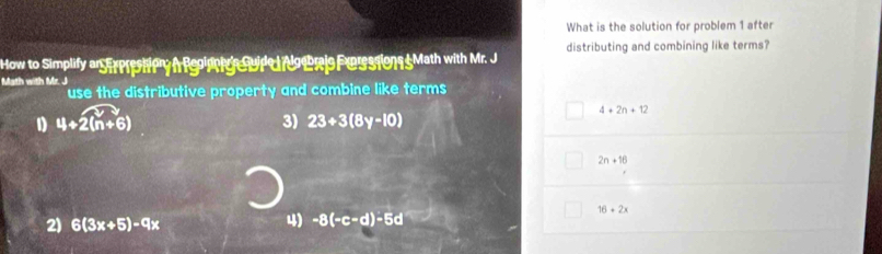 What is the solution for problem 1 after
distributing and combining like terms?
How to Simplify ar Strpreshery i Rgoinni ge fid e d do bris For s1019 5Math with Mr. J
Math with Mr. J
use the distributive property and combine like terms
4+2n+12
1 4+2(n+6)
3) 23+3(8y-10)
2n+16
16+2x
2) 6(3x+5)-9x
4) -8(-c-d)-5d