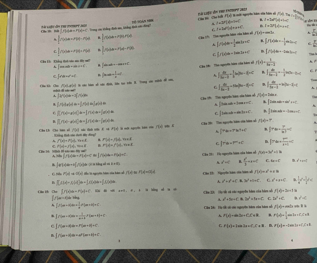 Tỏ toán NBK tài liệu ôn thi tnthpt 2025
Tổ Tứ
Câu 16: Cho biết F(x) là một nguyên hàm của hàm số f(x) Tin
A.
tài liệu ôn thi tnthpt 2025 B. I=2xF(x)+1+C. aI=∈t (2f(x)dx U Ôn Tỉ  Họ tất ở
C. I=2xF(x)+x+C.
Cầu 10: Biết ∈t f(x)dx=F(x)+C. Trong các khẳng định sau, khẳng định não đủng? I=2F(x)+1+C. D. I=2F(x)+x+C,
Câu 17: Tìm nguyên hàm của hàm số
A. ∈tlimits _0^(af(x)dx=F(b)-F(a). B. ∈tlimits _a^bf(x)dx=F(b).F(a). f(x)=cos 2x. A. frac 2^x)ln 2
A. ∈t f(x)dx= 1/2 sin 2x+C B. ∈t f(x)dx=- 1/2 sin 2x+C C.  2^x/ln ? 
C. ∈tlimits _∈t f(x)dx=F(b)+F(a). D ∈tlimits _x^(kf(x)dx=F(a)-F(b).
C. ∈t f(x)dx=2sin 2x+C D. ∈t f(x)dx=-2sin 2x+C Tìm h
Câu 11: Khẳng định nào sau đây sai? ∈t sin xdx=-cos x+C. f(x)=frac 1)5x-2. A. F
A. ∈t cos xdx=sin x+C. B.
Câu 18: Tìm nguyên hàm của hàm số
C. ∈t e^xdx=e^x+C. D, ∈t ln xdx= 1/x +C. ∈t  dx/5x-2 = 1/5 ln |5x-2|+C B. ∈t  dx/5x-2 =- 1/2 ln (5x-2)+C C. F
A.
Câu 12: Cho f(x),g(x) là các hàm số xác định, liên tục trên R. Trong các mệnh đề sau, Trou
C. ∈t  dx/5x-2 =5ln |5x-2|+C D. ∈t  dx/5x-2 =ln |5x-2|+C A. 
mệnh đề nào sai?
A. ∈t 2f(x)dx=2∈t f(x)dx. f(x)=2sin x. Tim
Câu 19: Tìm nguyên hàm của hàm số
B. ∈t f(x)g(x)dx=∈t f(x) dx g(x) dr.
A. ∈t 2sin xdx=2cos x+C. B. ∈t 2sin xdx=sin^2x+C.
A.
C. ∈t [f(x)+g(x)]dx=∈t f(x)dx+∈t g(x)dx ∈t 2sin xdx=sin 2x+C. D. ∈t 2sin xdx=-2cos x+C.
C.
Tr
D. ∈t [f(x)-g(x)]dx=∈t f(x)dx-∈t g(x) dx,
Câu 13: Cho hám số f(x) xác định trên K và F(x) là một nguyên hàm của f(x) trên K  Câu 20: Tìm nguyên hàm của hàm số f(x)=7^x.
A.
A. ∈t 7^xdx=7^xln 7+C B. ∈t 7^xdx= 7^x/ln 7 +C T
Khẳng định nào dưới đây đủng?
A. f'(x)=F(x),forall x∈ K. B. F'(x)=f(x) ,∀x∈K.
C. F(x)=f(x),forall x∈ K. D. F'(x)=f'(x) , ∀x ∈ K ∈t 7^xdx=7^(x+1)+C D. ∈t 7^xdx= (7^(x+1))/x+1 +C
C.
Câu 14: Mệnh đề nào sau đây sai?
A. Nếu ∈t f(x)dx=F(x)+C thì ∈t f(u)du=F(u)+C.
Câu 21: Họ nguyên hàm của hàm số f(x)=3x^2+11h
A. x^3+C B.  x^3/3 +x+C
B. ∈t kf(x)dx=k∈t f(x) dx (k là hàng số và k!= 0). C. 6x+C D. x^3+x+C
C. Nếu F(x)v G(x) đều là nguyên hàm của hàm số f(x) thi F(x)=G(x).
Câu 22: Nguyên hàm của hàm số f(x)=x^3+x|i
D. ∈t [f_1(x)+f_1(x)]dx=∈t f_1(x)dx+∈t f_2(x)d ix . A. x^4+x^2+C. B. 3x^2+1+C. C. x^3+x+C. D.  1/4 x^6+ 1/2 x^3+C
Câu 15: Cho ∈t f(x)dx=F(x)+C , Khí đó với a!= 0,a,b là hằng số ta có
∈t f(ax+b) dx bảng,  Câu 23: Họ tất cá các nguyên hàm của hàm số f(x)=2x+5 là
A. x^2+5x+C. B. 2x^2+5x+C. C. 2x^2+C. D. x^2+C.
A. ∈t f(ax+b)dx= 1/a F(ax+b)+C· f(x)=cos 2x trên R là
Câu 24: Họ tất cả các nguyên hàm của hàm số
B. ∈t f(ax+b)dx= 1/a+b F(ax+b)+C· A. F(x)=sin 2x+C,C∈ R. B. F(x)= 1/2 sin 2x+C,C∈ R.
c. ʃ. f(ax+b)dx=F(ax+b)+C. C. F(x)=2sin 2x+C,C∈ R. D. F(x)=-2sin 2x+C,C∈ R.
D. ∈t f(ax+b)dx=aF(ax+b)+C.
3