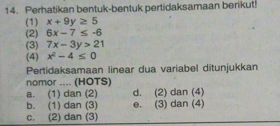 Perhatikan bentuk-bentuk pertidaksamaan berikut!
(1) x+9y≥ 5
(2) 6x-7≤ -6
(3) 7x-3y>21
(4) x^2-4≤ 0
Pertidaksamaan linear dua variabel ditunjukkan
nomor .... (HOTS)
a. (1) dan (2) d. (2) dan (4)
b. (1) dan (3) e. (3) dan (4)
c. (2) dan (3)