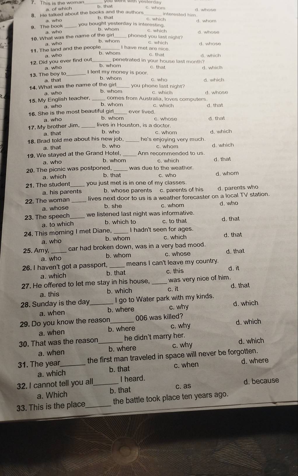This is the woman ou want with yesterday
a. of which b. that
c. whom
d. whose
8. He talked about the books and the authors _interested him .
b. that
a. who
c. which
9. The book _you bought yesterday is interesting.
b. whom c. which
a. who d. whose
10. What was the name of the girl_ phoned you last night?
b. whom c. which
a. who d. whose
11. The land and the people _I have met are nice.
b. whom c. that
a. who
12. Did you ever find out_ penetrated in your house last month?
b. whom c. that
a. who d. which
13. The boy to_
I lent my money is poor.
a. that b. whom c. who d. which
14. What was the name of the girl_ you phone last night?
b. whom
a. who c. which d. whose
15. My English teacher, comes from Australia, loves computers.
a. who b. whom c. which d. that
16. She is the most beautiful girl_ ever lived.
a. who b. whom c. whose d. that
17. My brother Jim, lives in Houston, is a doctor.
a. that b. who c. whom d. which
18. Brad told me about his new job, _he's enjoying very much.
a. that b. who c. whom d. which
19. We stayed at the Grand Hotel, _Ann recommended to us.
a. who b. whom c. which d. that
20. The picnic was postponed, _was due to the weather.
b. that c. who
a. which d. whom
21. The student_ you just met is in one of my classes.
a. his parents b. whose parents c. parents of his d. parents who
22. The woman _lives next door to us is a weather forecaster on a local TV station.
a. whose b. she c. whom d. who
23. The speech_ we listened last night was informative.
a. to which b. which to c. to that d. that
24. This morning I met Diane, _I hadn't seen for ages.
a. who c. which d. that
b. whom
25. Amy, _car had broken down, was in a very bad mood.
a. who b. whom c. whose d. that
26. I haven't got a passport, _means I can't leave my country.
a. which b. that
c. this d. it
27. He offered to let me stay in his house, _was very nice of him.
a. this b. which c. it d. that
28. Sunday is the day_ I go to Water park with my kinds.
a. when b. where c. why d. which
29. Do you know the reason_ 006 was killed?
a. when b. where c. why
d. which
30. That was the reason_ he didn't marry her.
a. when b. where c. why
d. which
31. The year_ the first man traveled in space will never be forgotten.
a. which b. that c. when d. where
32. I cannot tell you all,_ I heard.
c. as d. because
a. Which b. that
33. This is the place_ the battle took place ten years ago.