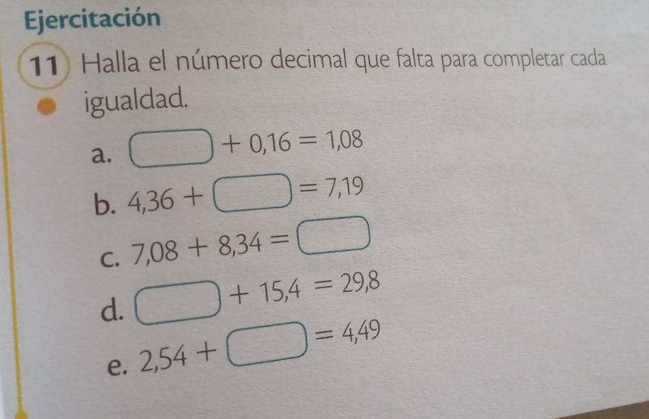 Ejercitación 
11) Halla el número decimal que falta para completar cada 
igualdad. 
a. □ +0,16=1,08
b. 4,36+□ =7,19
C. 7,08+8,34=□
d. □ +15,4=29,8
e. 2,54+□ =4,49