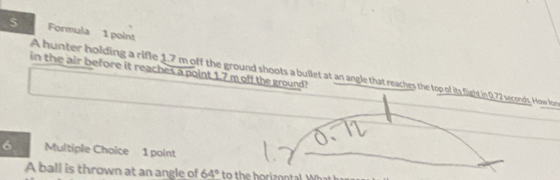 Formula 1 point 
in the air before it reaches a point 1.7 m off the ground? 
A hunter holding a rifle 1.7 m off the ground shoots a bullet at an angle that reaches the top ol its flight in 0.72 seconds. How lor 
6 Multiple Choice 1 point 
A ball is thrown at an angle of 64° to the horizontal W