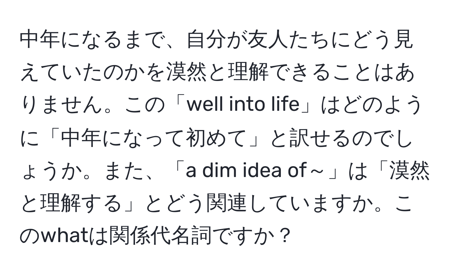 中年になるまで、自分が友人たちにどう見えていたのかを漠然と理解できることはありません。この「well into life」はどのように「中年になって初めて」と訳せるのでしょうか。また、「a dim idea of～」は「漠然と理解する」とどう関連していますか。このwhatは関係代名詞ですか？