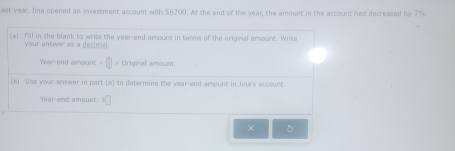 ast year Jina opened an irwestment account with $6200. At the end of the year, the amount in the account had decreased by 7%. 
(a) Fill in the blank to write the year -end amount in tenms of the original amount. Wite 
your answer as a decimal.
Year -end amount - × Original amount 
(b) Use your answer in part (a) to determine the year -end amount in Jina's account.
Year -end amount: x°
× 5