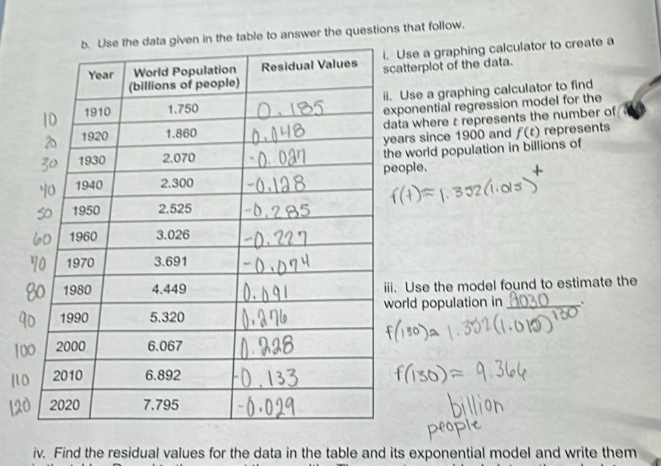 table to answer the questions that follow. 
se a graphing calculator to create a 
tterplot of the data. 
Use a graphing calculator to find 
onential regression model for the 
a where t represents the number of 
rs since 1900 and f(t) represents 
world population in billions of 
ple. 
Use the model found to estimate the 
rld population in_ . 
iv. Find the residual values for the data in the table and its exponential model and write them