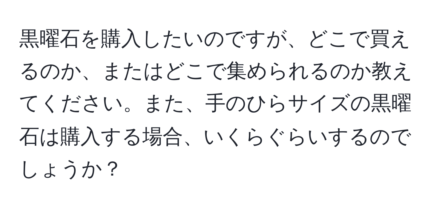 黒曜石を購入したいのですが、どこで買えるのか、またはどこで集められるのか教えてください。また、手のひらサイズの黒曜石は購入する場合、いくらぐらいするのでしょうか？