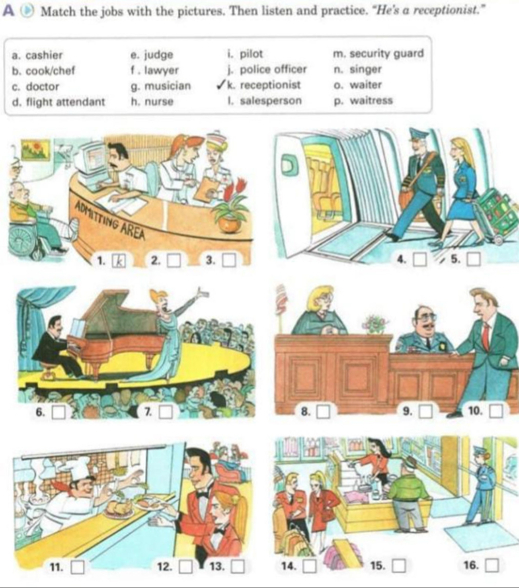 A Match the jobs with the pictures. Then listen and practice. “He’s a receptionist.”
a. cashier e. judge i. pilot m. security guard
b. cook/chef f . lawyer j. police officer n. singer
c. doctor g. musician k. receptionist o. waiter
d. flight attendant h. nurse l. salesperson p. waitress
ADMITTING AREA
1. 2. □ 3. □ 1