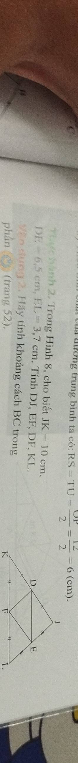 ủa đương trung bình ta có: RS=TU= OP/2 = 12/2 =6(cm). 
Thực hành 2. Trong Hình 8, cho biết JK=10cm,
DE=6, 5cm, EL=3, 7cm. Tính DJ, EF, DF, KL. 
β 
Văn dụng 2. Hãy tính khoảng cách BC trong 
phần (2) (trang 52).