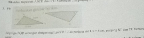 Diketshui trpesium ABCD dan EFGD sebangun. Jika panjang
3. Fb
E wehankan gambar beriku. 
Segitiga PQR sebangun dengan segitiga STU. Jika panjang sisi US=6cm panjang ST dan TU bertur 
furt