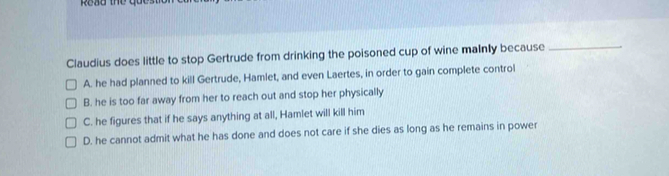 Re su the qu t 
Claudius does little to stop Gertrude from drinking the poisoned cup of wine mainly because_
A. he had planned to kill Gertrude, Hamlet, and even Laertes, in order to gain complete control
B. he is too far away from her to reach out and stop her physically
C. he figures that if he says anything at all, Hamlet will kill him
D. he cannot admit what he has done and does not care if she dies as long as he remains in power