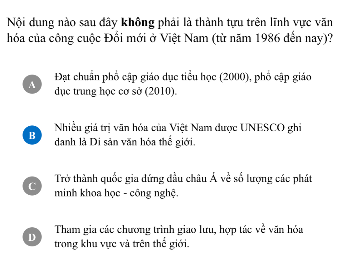 Nội dung nào sau đây không phải là thành tựu trên lĩnh vực văn
hóa của công cuộc Đồi mới ở Việt Nam (từ năm 1986 đến nay)?
Đạt chuẩn phổ cập giáo dục tiểu học (2000), phổ cập giáo
A
dục trung học cơ sở (2010).
Nhiều giá trị văn hóa của Việt Nam được UNESCO ghi
B
danh là Di sản văn hóa thể giới.
Trở thành quốc gia đứng đầu châu Á về số lượng các phát
C
minh khoa học - công nghệ.
Tham gia các chương trình giao lưu, hợp tác về văn hóa
D
trong khu vực và trên thế giới.