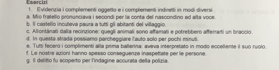 Esercizi 
1. Evidenzia i complementi oggetto e i complementi indiretti in modi diversi 
a. Mio fratello pronunciava i secondi per la conta del nascondino ad alta voce. 
b. ll castello incuteva paura a tutti gli abitanti del villaggio. 
c. Allontànati dalla recinzione: quegli animali sono affamati e potrebbero afferrarti un braccio. 
d. In questa strada possiamo parcheggiare l'auto solo per pochi minuti. 
e. Tutti fecero i complimenti alla prima ballerina: aveva interpretato in modo eccellente il suo ruolo. 
f, Le nostre azioni hanno spesso conseguenze inaspettate per le persone. 
g. ll delitto fu scoperto per l'indagine accurata della polizia.