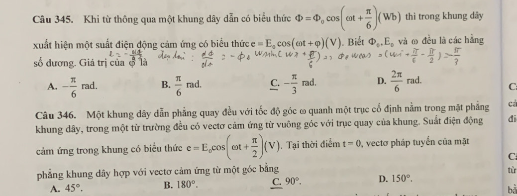 Khi từ thông qua một khung dây dẫn có biểu thức Phi =Phi _0cos (omega t+ π /6 )(Wb) thì trong khung dây
xuất hiện một suất điện động cảm ứng có biểu thức e=E_0cos (omega t+varphi )(V). Biết Phi _0, E_0 và ω đều là các hằng
số dương. Giá trị của φ 1
D.
A. - π /6 rad.  π /6 rad. - π /3 rad.  2π /6 rad. 
B.
C.
C
Câu 346. Một khung dây dẫn phẳng quay đều với tốc độ góc ω quanh một trục cố định nằm trong mặt phẳng cả
khung dây, trong một từ trường đều có vectơ cảm ứng từ vuông góc với trục quay của khung. Suất điện động đi
cảm ứng trong khung có biểu thức e=E_0cos (omega t+ π /2 )(V). Tại thời điểm t=0 , vectơ pháp tuyến của mặt
C
phẳng khung dây hợp với vectơ cảm ứng từ một góc bằng
từ
B. 180°.
C. 90°. D. 150°.
A. 45°. bǎ