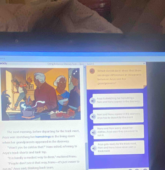 dies p
eady Citing Evidence: Literary Texe — Quiz — Laval G
44) Which details best show that then
are mojor differences in viewpoints
between Arya and her
grandparents?
Arya is stretching her hamstrings.
Noni and Nanu appear in the doorway
Noni and Nanu appear in the doorway
Arya has to depart for the event
The next morning, before departing for the track meet, Nonu and Noni worry about her
clothes, Arya says they are easier to
Arya was stretching her hamstrings in the living room run in
when her grandparents appeared in the doorway.
Arya gets ready for the track meet.
"Won't you be cold in that?" Nani asked, referring to Nani and Nanu have never seen a
Arya's track shorts and tank top. track meet
"It is hardly a modest way to dress," muttered Nanu.
"People don't see it that way, Nanu—it's just easier to
run in," Arya said, blinking back tears.