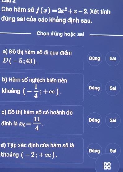 Cau 2
Cho hàm số f(x)=2x^2+x-2. Xét tính
đúng sai của các khẳng định sau.
_
Chọn đúng hoặc sai
a) Đồ thị hàm số đi qua điểm
D(-5;43).
Đúng Sai
b) Hàm số nghịch biến trên
khoảng (- 1/4 ;+∈fty ). Đúng Sai
c) Đồ thị hàm số có hoành độ
Đúng
đỉnh là x_0= 11/4 . Sai
d) Tập xác định của hàm số là
khoảng (-2;+∈fty ). Đúng Sai