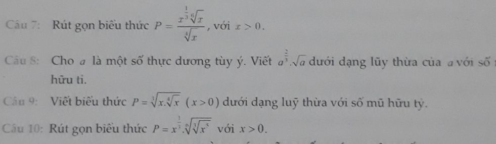 Cáu 7: Rút gọn biểu thức P=frac x^(frac 1)3sqrt[6](x)sqrt[4](x) , với x>0. 
Câu 8: Cho # là một số thực dương tùy ý. Viết a^(frac 2)3· sqrt(a) dưới dạng lũy thừa của a với số 
hữu ti. 
Câu 9: Viết biểu thức P=sqrt[3](x.sqrt [4]x)(x>0) dưới dạng luỹ thừa với số mũ hữu tỷ. 
Câu 10: Rút gọn biểu thức P=x^(frac 1)3.sqrt[6](sqrt [3]x^5) với x>0.