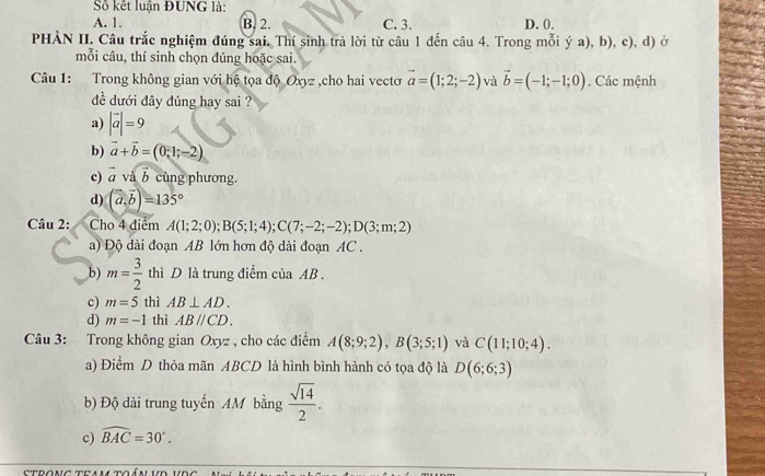 Số kết luận ĐUNG là:
A. 1. B. 2. C. 3. D. 0.
PHÀN II. Câu trắc nghiệm đúng sai. Thí sinh trả lời từ câu 1 đến câu 4. Trong mỗi ý a), b), c), d) ở
mỗi câu, thí sinh chọn dúng hoặc sai.
Câu 1: Trong không gian với hệ tọa độ Oxyz ,cho hai vectơ vector a=(1;2;-2) và vector b=(-1;-1;0). Các mệnh
đề dưới đây đúng hay sai ?
a) |vector a|=9
b) vector a+vector b=(0,1;-2)
c) _  và cùng phương.
d) (widehat a,vector b)=135°
Câu 2: Cho 4 điểm A(1;2;0); B(5;1;4); C(7;-2;-2); D(3;m;2)
a) Độ dài đoạn AB lớn hơn độ dài đoạn AC.
b) m= 3/2  thì D là trung điểm của AB.
c) m=5 thì AB⊥ AD.
d) m=-1 thì ABparallel CD. 
Câu 3: Trong không gian Oxyz , cho các điểm A(8;9;2), B(3;5;1) và C(11;10;4).
a) Điểm D thỏa mãn ABCD là hình bình hành có tọa độ là D(6;6;3)
b) Độ dài trung tuyến AM bằng  sqrt(14)/2 . 
c) widehat BAC=30°.