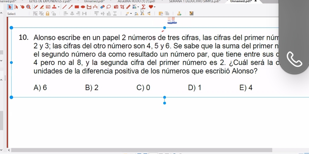 named.pdt* Leves de Exponentes 2 par Unnarned.pd| ALGEBRA RODO (1) (1).p Unnamed.pdf* x
Select
10. Alonso escribe en un papel 2 números de tres cifras, las cifras del primer núm
2 y 3; las cifras del otro número son 4, 5 y 6. Se sabe que la suma del primer n
el segundo número da como resultado un número par, que tiene entre sus o
4 pero no al 8, y la segunda cifra del primer número es 2. ¿Cuál será la c
unidades de la diferencia positiva de los números que escribió Alonso?
:
A) 6 B) 2 C) 0 D) 1 E) 4