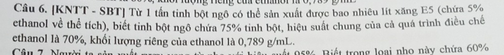 ng neng cu etor m 0, 98
Câu 6. [KNTT - SBT] Từ 1 tấn tinh bột ngô có thể sản xuất được bao nhiêu lít xăng E5 (chứa 5%
ethanol về thể tích), biết tinh bột ngô chứa 75% tinh bột, hiệu suất chung của cả quá trình điều chế 
ethanol là 70%, khối lượng riêng của ethanol là 0,789 g/mL. 
Câu 7 Nau ất 95%. Biết trong loại nho này chứa 60%