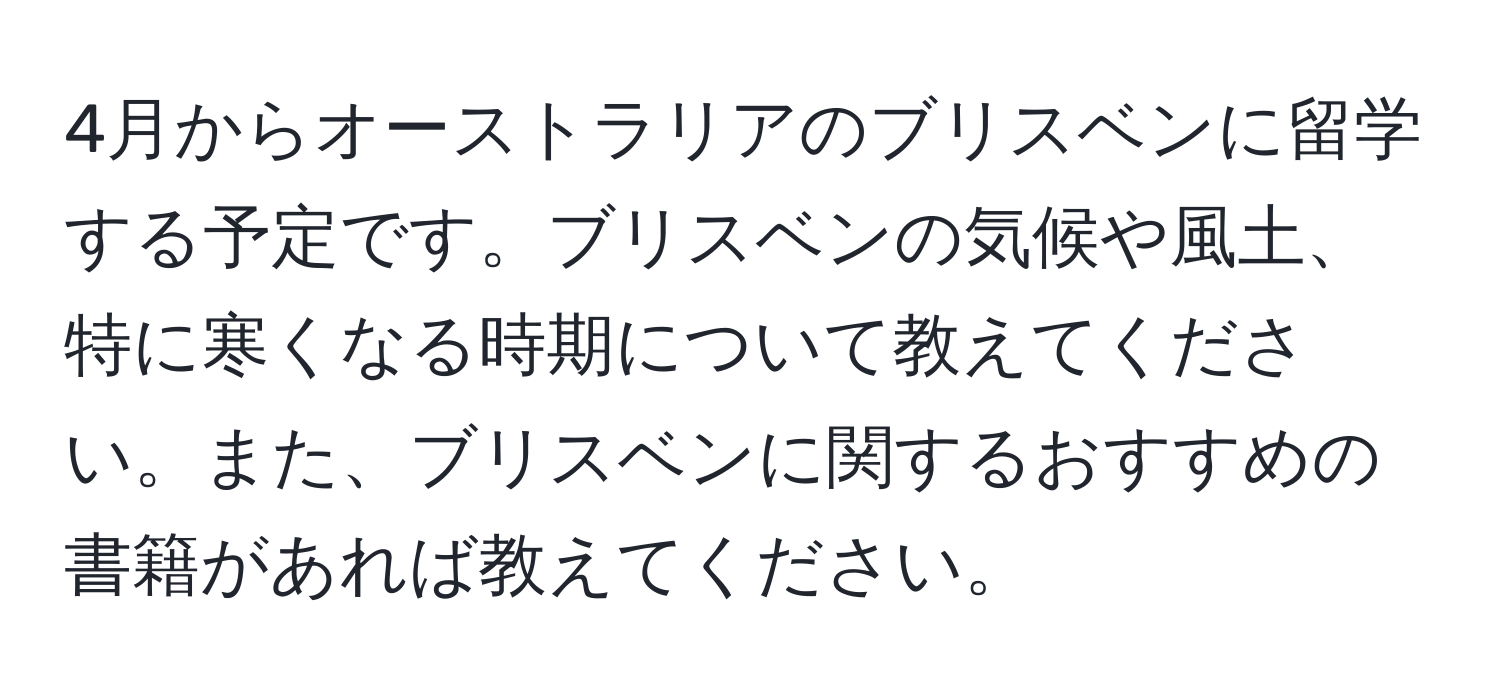 4月からオーストラリアのブリスベンに留学する予定です。ブリスベンの気候や風土、特に寒くなる時期について教えてください。また、ブリスベンに関するおすすめの書籍があれば教えてください。