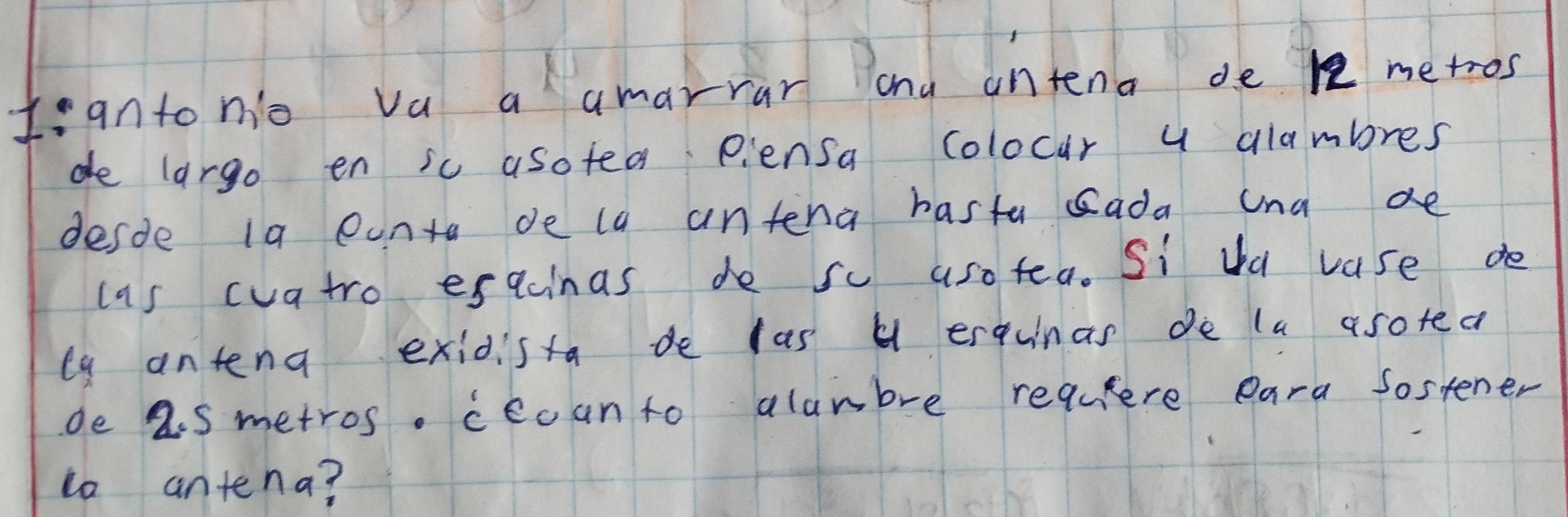 I:anto nio va a amarrar and intena de 1e metros
de largo en sc asotea piensa colocar y glambres 
desde ia eanta de la antena hasta sada ana ae 
cas cvatro esacinas de sc aso tea. Si da vase de 
la antena exidista de las H erquinas de la asoted 
de 2.s metros. ceoanto alambre requlere eara Sostener 
to antena?