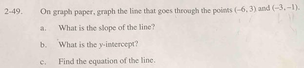 2-49. On graph paper, graph the line that goes through the points (-6,3) and (-3,-1). 
a. What is the slope of the line? 
b. What is the y-intercept? 
c. Find the equation of the line.