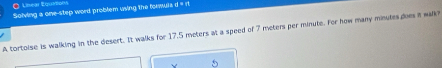 Linear Equations 
Solving a one-step word problem using the formula d=rt
A tortoise is walking in the desert. It walks for 17.5 meters at a speed of 7 meters per minute. For how many minutes does it walk?