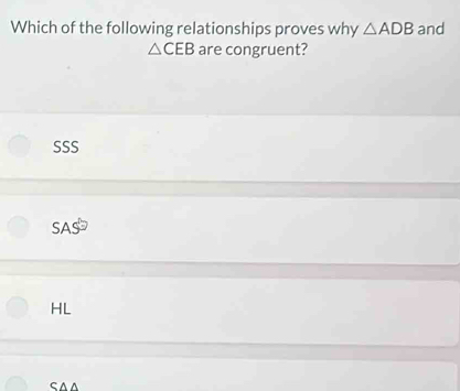 Which of the following relationships proves why △ ADB and
△ CEB are congruent?
SSS
SAS
HL
SAA