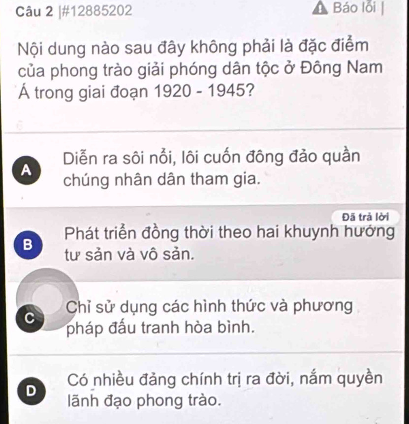 #12885202 Báo lỗi
Nội dung nào sau đây không phải là đặc điểm
của phong trào giải phóng dân tộc ở Đông Nam
Á trong giai đoạn 1920-1945 2
Diễn ra sôi nổi, lôi cuốn đông đảo quần
A
chúng nhân dân tham gia.
Đã trả lời
Phát triển đồng thời theo hai khuynh hướng
B
tư sản và vô sản.
Chỉ sử dụng các hình thức và phương
C
pháp đấu tranh hòa bình.
Có nhiều đảng chính trị ra đời, nắm quyền
D
lãnh đạo phong trào.