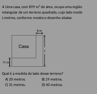 Uma casa, com 899m^2 de área, ocupa uma região
retangular de um terreno quadrado, cujo lado mede
Lmetros, conforme mostra o desenho abaixo.
Qual é a medida do lado desse terreno?
A) 20 metros. B) 29 metros.
C) 31 metros. D) 40 metros.