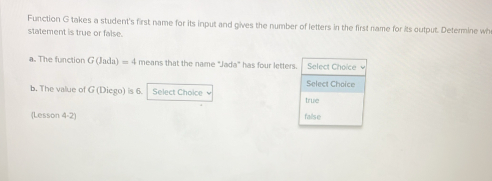 Function G takes a student's first name for its input and gives the number of letters in the first name for its output. Determine wh
statement is true or false.
a. The function G(Jada)=4 meansth at the name “Jada” has four letters. Select Choice
Select Choice
b. The value of G (Dicgo) is 6. Select Choice
true
(Lesson 4-2) false