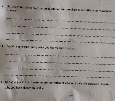 Describe how the concentration of solution surrounding the cell affects the movement 
of water. 
_ 
_ 
_ 
_ 
3 Explain your results using what you know about osmosis. 
_ 
_ 
_ 
_ 
4 Use your graph to estimate the concentration of solution inside the plant cells. Explain 
why you have chosen this value. 
42