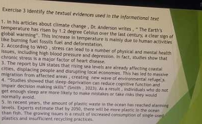 Identify the textual evidences used in the informational text 
1. In his articles about climate change , Dr. Anderson writes , ' The Earth's 
temperature has risen by 1.2 degree Celsius over the last century, a clear sign of 
global warming". This increase in temperature is mainly due to human activities 
like burning fuel fossils fuel and deforestation 
2. According to WHD , stress can lead to a number of physical and mental health 
issues, including high blood pressure and depression. In fact, studies show that 
chronic stress is a major factor of heart disease. 
3. The report by UN states that rising sea levels are already affecting coastal 
cities, displacing people and disrupting local economies. This has led to massive 
migration from affected areas , creating new wave of environmental refuge s 
4. “Studies showed that sleep deprivation can reduce cognitive function and 
impair decision making skills'' (Smith , 2023). As a result , individuals who do not 
get enough sleep are more likely to make mistakes or take risks they would 
normally avoid. 
5. In recent years, the amount of plastic waste in the ocean has reached alarming 
levels. Experts estimate that by 2050, there will be more plastic in the ocean 
than fish. The growing issues is a result of increased consumption of single-used 
plastics and insufficient recycling practices