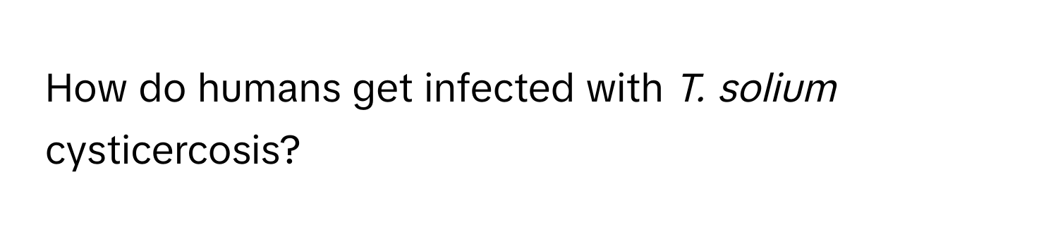 How do humans get infected with *T. solium* cysticercosis?