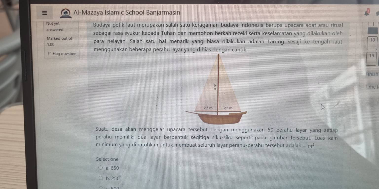 Al-Mazaya Islamic School Banjarmasin
Not yet Budaya petik laut merupakan salah satu keragaman budaya Indonesia berupa upacara adat atau ritual
1
answered
sebagai rasa syukur kepada Tuhan dan memohon berkah rezeki serta keselamatan yang dilakukan oleh
Marked out of para nelayan. Salah satu hal menarik yang biasa dilakukan adalah Larung Sesaji ke tengah laut
10
1.00
Flag question menggunakan beberapa perahu layar yang dihias dengan cantik.
19
Finish
Time I
Suatu desa akan menggelar upacara tersebut dengan menggunakan 50 perahu layar yang setiap
perahu memiliki dua layar berbentuk segitiga siku-siku seperti pada gambar tersebut. Luas kain
minimum yang dibutuhkan untuk membuat seluruh layar perahu-perahu tersebut adalah...m^2. 
Select one:
a. 650
b. 250°