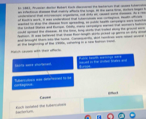 In 1882, Prussian doctor Robert Koch discovered the bacterium that causes tuberculos 
an infectious disease that mainly affects the lungs. At the same time, doctors began t 
understand that microscopic organisms, not dirty air, caused some diseases. As a resu 
of Koch's work, it was understood that tuberculosis was contagious. Health officials 
wanted to stop the disease from spreading, so public health campaigns were launche 
the United States and Europe. Oddly, many campaigns warned that women's fashion 
could spread the disease. At the time, long skirts that trailed along the ground were 
fashion. It was believed that these floor-length skirts picked up germs on dirty stree 
and brought them into the home. Consequently, skirt hemlines were raised several i 
at the beginning of the 1900s, ushering in a new fashion trend. 
Match causes with their effects. 
Public health warnings were 
issued in the United States and 
Skirts were shortened. Europe. 
Tuberculosis was determined to be 
contagious. 
Cause Effect 
Koch isolated the tuberculosis 
bacterium.