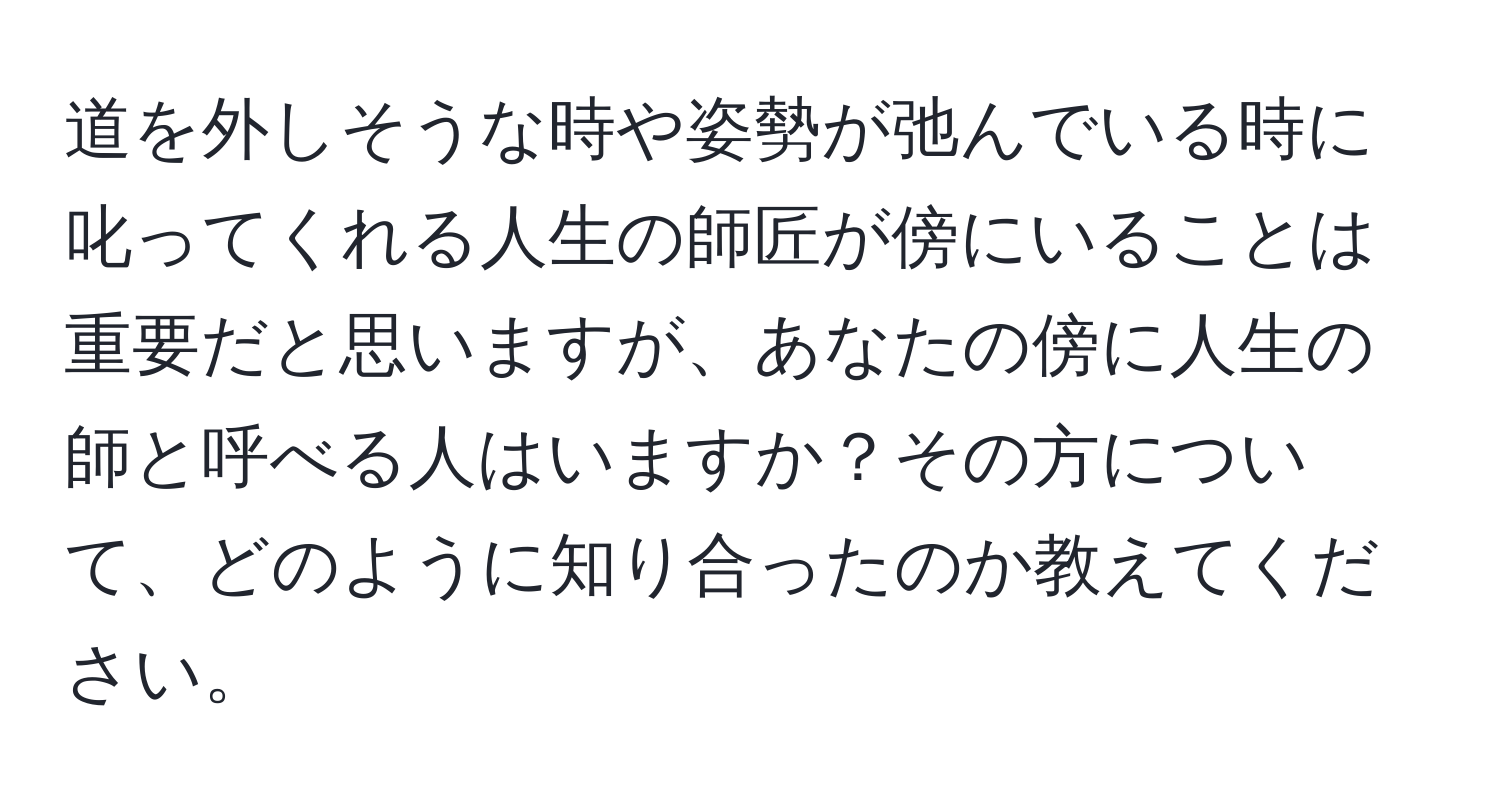 道を外しそうな時や姿勢が弛んでいる時に叱ってくれる人生の師匠が傍にいることは重要だと思いますが、あなたの傍に人生の師と呼べる人はいますか？その方について、どのように知り合ったのか教えてください。