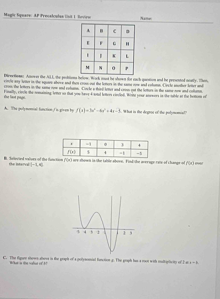 Magic Square: AP Precalculus Unit 1 Review Name:
Directions: Answer the ALL the problems below. Work must be shown for each question and be presented neatly. Then,
circle any letter in the square above and then cross out the letters in the same row and column. Circle another letter and
cross the letters in the same row and column. Circle a third letter and cross out the letters in the same row and column.
Finally, circle the remaining letter so that you have 4 total letters circled. Write your answers in the table at the bottom of
the last page.
A. The polynomial function is given by f(x)=3x^4-6x^3+4x-5. What is the degree of the polynomial?
B. Selected values of the function f(x) are shown in the table above. Find the average rate of change of f(x) over
the interval [-1,4].
C. The figure shown above is the graph of a polynomial function g. The graph has a root with multiplicity of 2 at x=△ .
What is the value of b?