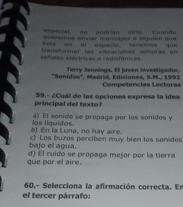 espacial, no podrían oírlo. Cuando
queremos envíar mensajes a alguien que
está en el espacio, tenemos que
transformar las vibraciones sonoras en
señales eléctricas o radiofónicas.
Terry Jennings. El joven investigador,
“Sonidos”, Madrid, Ediciones, S.M., 1992
Competencias Lectoras
59.- ¿Cuál de las opciones expresa la idea
principal del texto?
a) El sonido se propaga por los sonidos y
los líquidos.
b) En la Luna, no hay aire.
c) Los buzos perciben muy bien los sonidos
bajo el agua.
d) El ruido se propaga mejor por la tierra
que por el aire.
60.- Selecciona la afirmación correcta. En
el tercer párrafo: