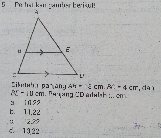 Perhatikan gambar berikut!
Diketahui panjang AB=18cm, BC=4cm , dan
BE=10cm. Panjang CD adalah :.. cm.
a. 10, 22
b. 11, 22
c. 12, 22
d. 13, 22