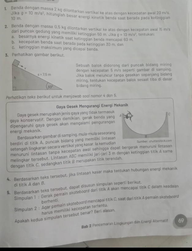 Benda dengan massa 2 kg dilontarkan vertikal ke atas dengan kecepatan awal 20 m/s
Jika g=10m/s^2 , hitunglah besar energi kinetik benda saat berada pada ketinggian
10 m.
2. Benda dengan massa 0,5 kg dilontarkan vertikal ke atas dengan kecepatan awal 15 m/s
dari puncak gedung yang memiliki ketinggian 50 m. Jika g=10m/s^2 , tentukan:
a. besarnya energi kinetik saat ketinggian benda mencapai 60 m.
b. kecepatan benda saat berada pada ketinggian 30 m, dan
c. ketinggian maksimum yang dicapai benda.
3. Perhatikan gambar berikut.
Sebuah balok didorong dari puncak bidang miring
dengan kecepatan 5 m/s seperti gambar di samping.
Jika balok meluncur tanpa gesekan sepanjang bidang
miring, tentukan kecepatan balok sesaat tiba di dasar
bidang miring.
Perhatikan teks berikut untuk menjawab soal nomor 4 dan 5.
Gaya Gesek Mengurangi Energi Mekanik
Gaya gesek merupakan jenis gaya yang tidak termasuk
gaya konservatif. Dengan demikian, gerak benda yang A C
dipengaruhi gaya gesek akan mengalami pengurangan
energi mekanik.
Berdasarkan gambar di samping, mula-mula seseorang
berdiri di titik A, puncak bidang yang memiliki lintasan B
setengah lingkaran secara vertikal yang kasar. Ia kemudian Sumber: shutterstock.com
menuruni lintasan tanpa kecepatan awal sehingga dapat bergerak menuruni lintasan
melingkar tersebut. Lintasan ABC memiliki jari-jari 3 m dengan ketinggian titik A sama
dengan titik C, sedangkan titik B merupakan titik terendah.
4. Berdasarkan teks tersebut, jika lintasan kasar maka tentukan hubungan energi mekanik
di titik A dan B.
5. Berdasarkan teks tersebut, dapat disusun simpulan seperti berikut.
Simpulan 1 : Gerak pemain skɑteboard dari titik A akan mencapai titik C dalam keadaan
berhenti.
Simpulan 2 : Agar pemain skateboard mencapai titik C, saat dari titik A pemain skateboord
harus memiliki kecepatan tertentu.
Apakah kedua simpulan tersebut benar? Beri alasan.
Bab 2 Pencemaran Lingkungan dan Energi Alternatif 69